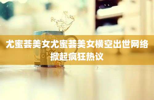 尤蜜荟美女尤蜜荟美女横空出世网络掀起疯狂热议