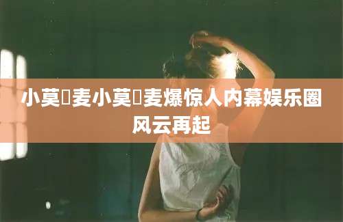 小莫騒麦小莫騒麦爆惊人内幕娱乐圈风云再起