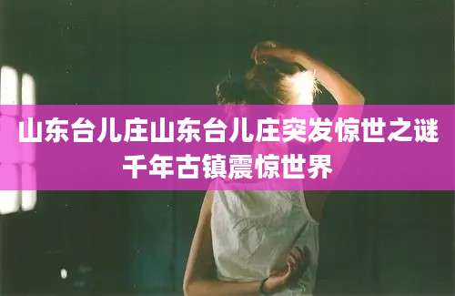山东台儿庄山东台儿庄突发惊世之谜千年古镇震惊世界