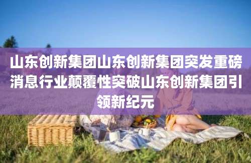 山东创新集团山东创新集团突发重磅消息行业颠覆性突破山东创新集团引领新纪元