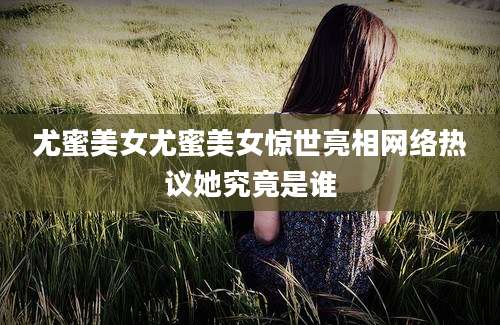尤蜜美女尤蜜美女惊世亮相网络热议她究竟是谁