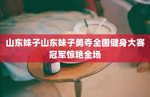 山东妹子山东妹子勇夺全国健身大赛冠军惊艳全场