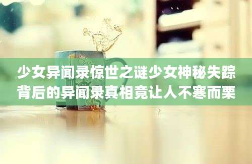少女异闻录惊世之谜少女神秘失踪背后的异闻录真相竟让人不寒而栗
