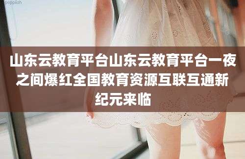 山东云教育平台山东云教育平台一夜之间爆红全国教育资源互联互通新纪元来临