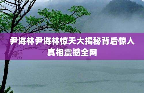 尹海林尹海林惊天大揭秘背后惊人真相震撼全网