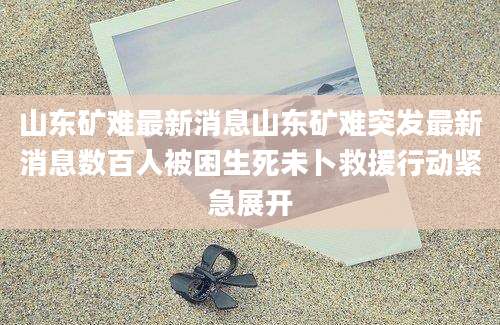 山东矿难最新消息山东矿难突发最新消息数百人被困生死未卜救援行动紧急展开