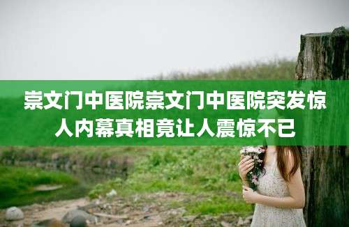 崇文门中医院崇文门中医院突发惊人内幕真相竟让人震惊不已