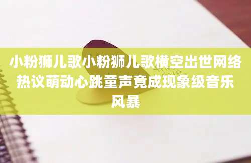 小粉狮儿歌小粉狮儿歌横空出世网络热议萌动心跳童声竟成现象级音乐风暴