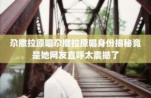 尕撒拉原唱尕撒拉原唱身份揭秘竟是她网友直呼太震撼了