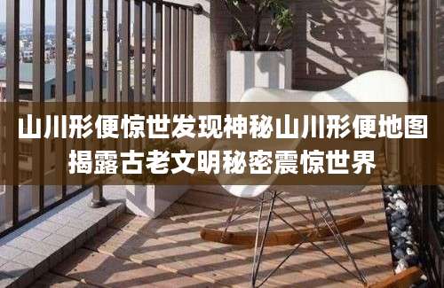 山川形便惊世发现神秘山川形便地图揭露古老文明秘密震惊世界