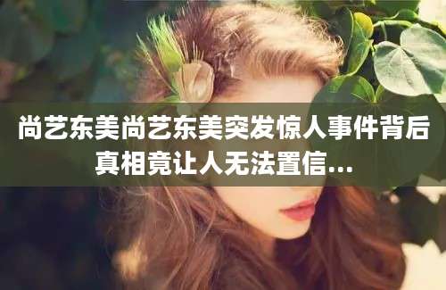 尚艺东美尚艺东美突发惊人事件背后真相竟让人无法置信...