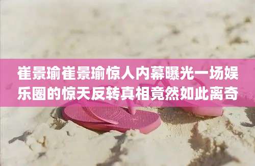 崔景瑜崔景瑜惊人内幕曝光一场娱乐圈的惊天反转真相竟然如此离奇