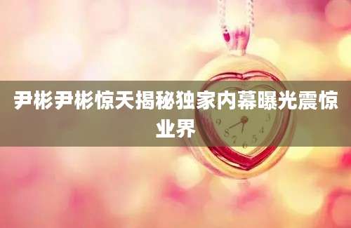 尹彬尹彬惊天揭秘独家内幕曝光震惊业界