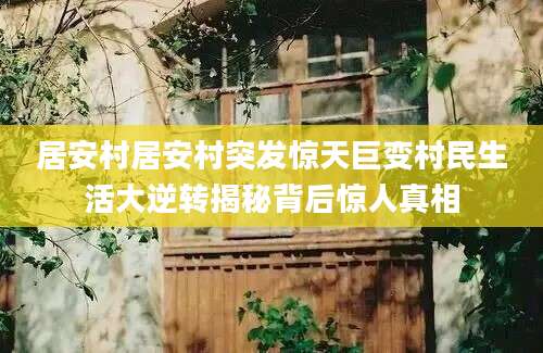 居安村居安村突发惊天巨变村民生活大逆转揭秘背后惊人真相