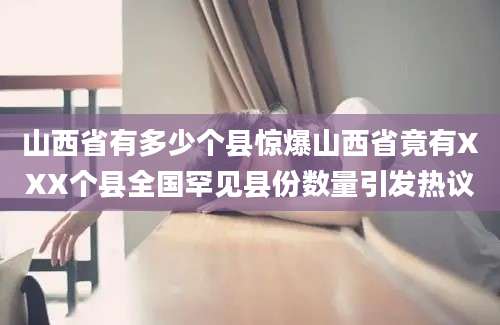 山西省有多少个县惊爆山西省竟有XXX个县全国罕见县份数量引发热议