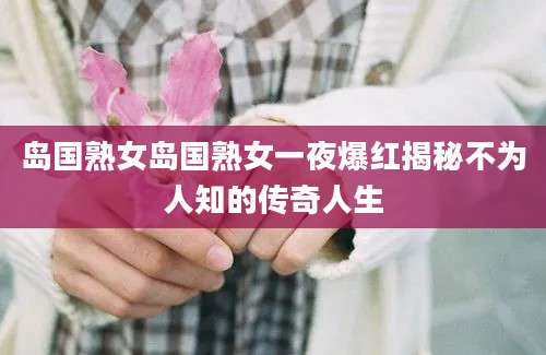 岛国熟女岛国熟女一夜爆红揭秘不为人知的传奇人生