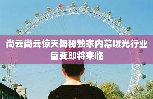 尚云尚云惊天揭秘独家内幕曝光行业巨变即将来临