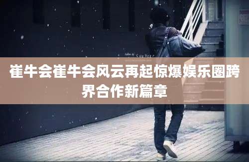 崔牛会崔牛会风云再起惊爆娱乐圈跨界合作新篇章