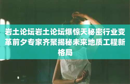 岩土论坛岩土论坛爆惊天秘密行业变革前夕专家齐聚揭秘未来地质工程新格局