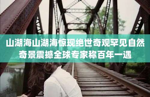 山湖海山湖海惊现绝世奇观罕见自然奇景震撼全球专家称百年一遇