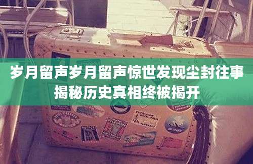 岁月留声岁月留声惊世发现尘封往事揭秘历史真相终被揭开