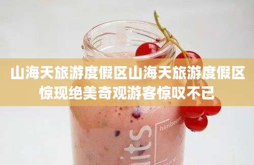 山海天旅游度假区山海天旅游度假区惊现绝美奇观游客惊叹不已