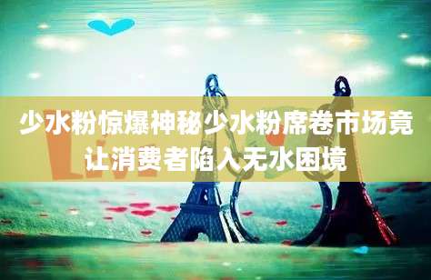 少水粉惊爆神秘少水粉席卷市场竟让消费者陷入无水困境