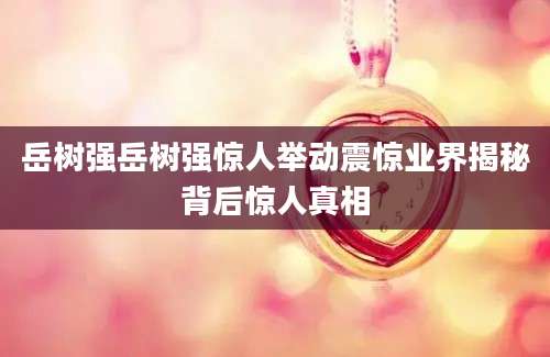 岳树强岳树强惊人举动震惊业界揭秘背后惊人真相
