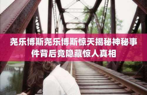 尧乐博斯尧乐博斯惊天揭秘神秘事件背后竟隐藏惊人真相