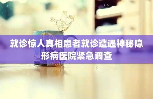 就诊惊人真相患者就诊遭遇神秘隐形病医院紧急调查
