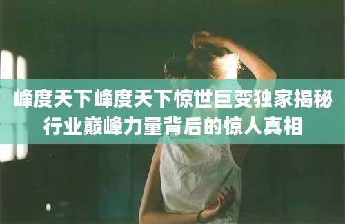 峰度天下峰度天下惊世巨变独家揭秘行业巅峰力量背后的惊人真相