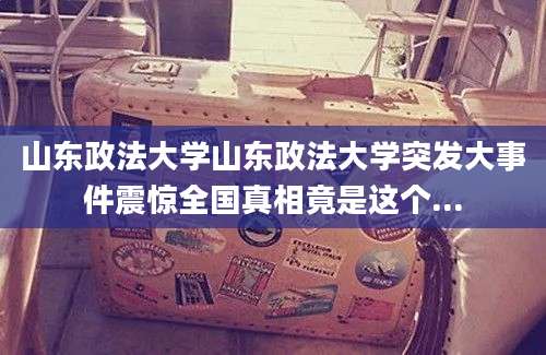 山东政法大学山东政法大学突发大事件震惊全国真相竟是这个...