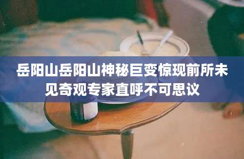 岳阳山岳阳山神秘巨变惊现前所未见奇观专家直呼不可思议