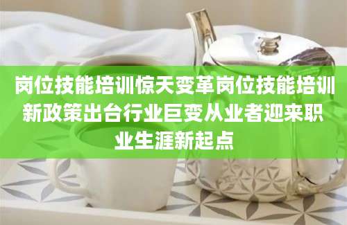 岗位技能培训惊天变革岗位技能培训新政策出台行业巨变从业者迎来职业生涯新起点