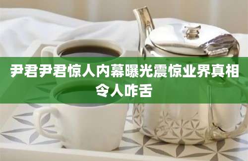 尹君尹君惊人内幕曝光震惊业界真相令人咋舌