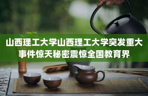 山西理工大学山西理工大学突发重大事件惊天秘密震惊全国教育界