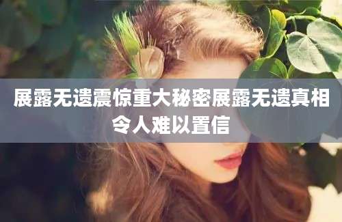 展露无遗震惊重大秘密展露无遗真相令人难以置信