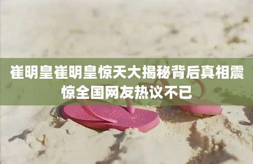 崔明皇崔明皇惊天大揭秘背后真相震惊全国网友热议不已