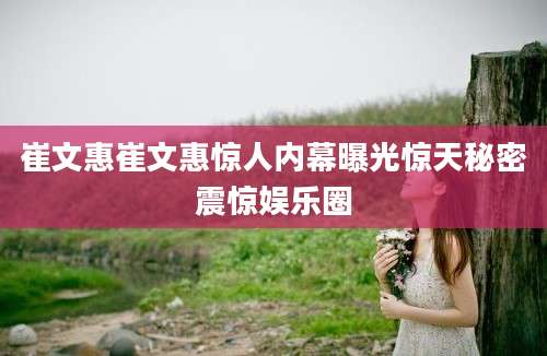 崔文惠崔文惠惊人内幕曝光惊天秘密震惊娱乐圈