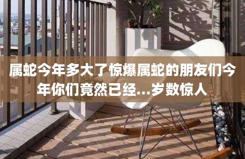 属蛇今年多大了惊爆属蛇的朋友们今年你们竟然已经...岁数惊人