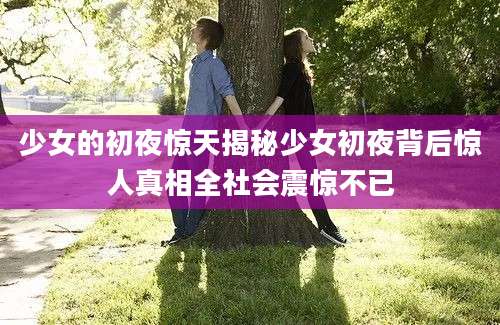 少女的初夜惊天揭秘少女初夜背后惊人真相全社会震惊不已