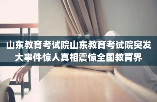 山东教育考试院山东教育考试院突发大事件惊人真相震惊全国教育界