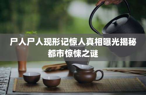 尸人尸人现形记惊人真相曝光揭秘都市惊悚之谜