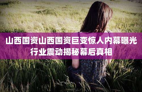 山西国资山西国资巨变惊人内幕曝光行业震动揭秘幕后真相