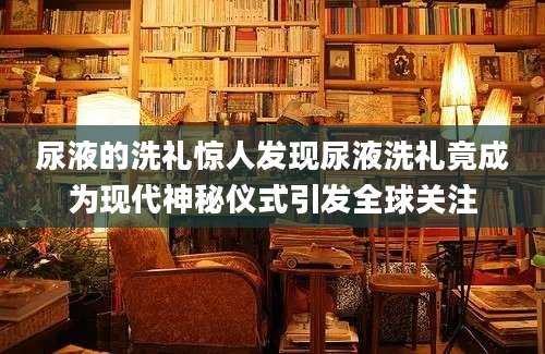 尿液的洗礼惊人发现尿液洗礼竟成为现代神秘仪式引发全球关注