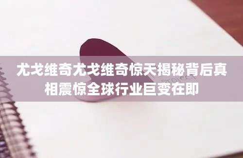 尤戈维奇尤戈维奇惊天揭秘背后真相震惊全球行业巨变在即
