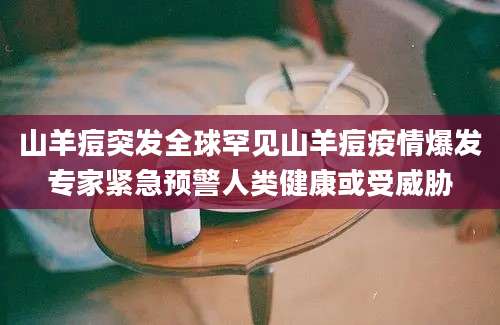 山羊痘突发全球罕见山羊痘疫情爆发专家紧急预警人类健康或受威胁