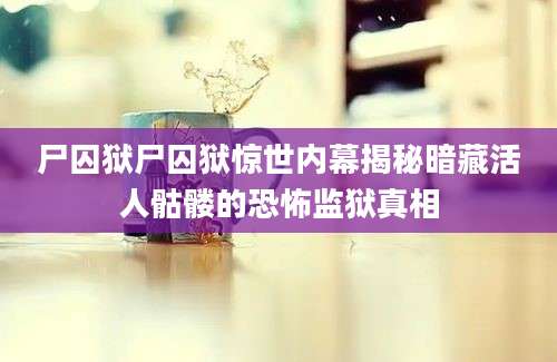 尸囚狱尸囚狱惊世内幕揭秘暗藏活人骷髅的恐怖监狱真相