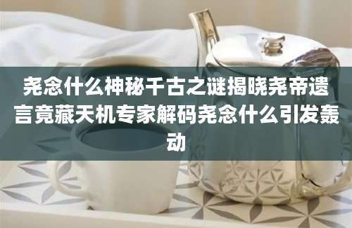 尧念什么神秘千古之谜揭晓尧帝遗言竟藏天机专家解码尧念什么引发轰动