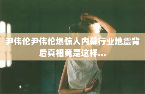 尹伟伦尹伟伦爆惊人内幕行业地震背后真相竟是这样...